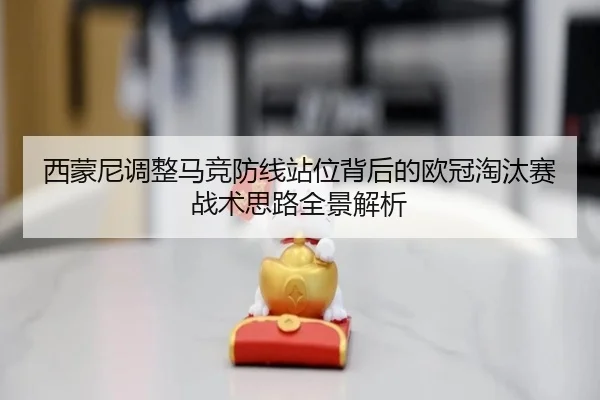 西蒙尼调整马竞防线站位背后的欧冠淘汰赛战术思路全景解析