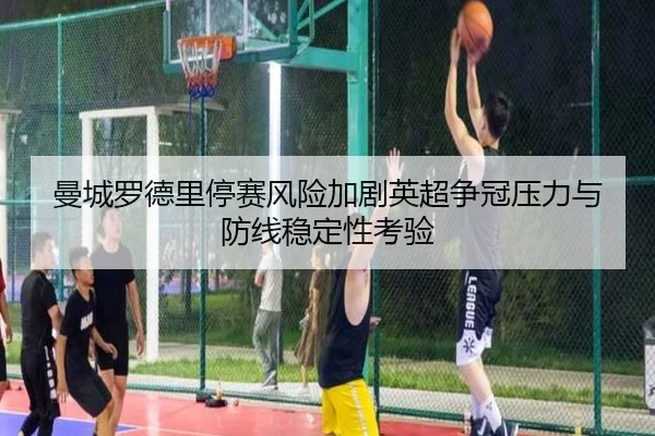 曼城罗德里停赛风险加剧英超争冠压力与防线稳定性考验