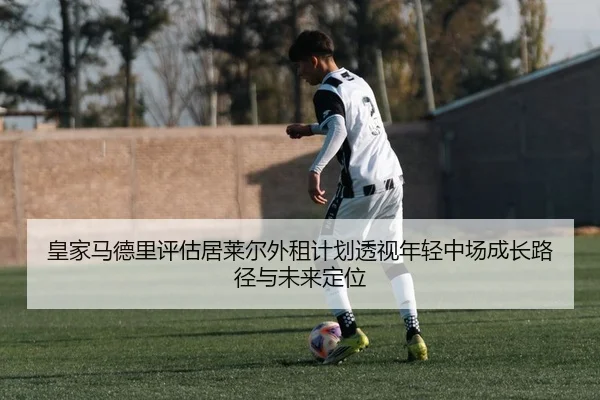 皇家马德里评估居莱尔外租计划透视年轻中场成长路径与未来定位